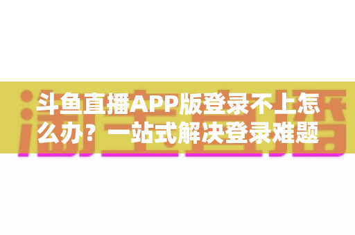 斗鱼直播APP版登录不上怎么办？一站式解决登录难题的实用指南