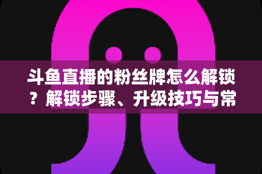 斗鱼直播的粉丝牌怎么解锁?解锁步骤、升级技巧与常见问题全解析 斗鱼直播的粉丝牌怎么解锁?解锁步骤、升级技巧与常见问题全解析