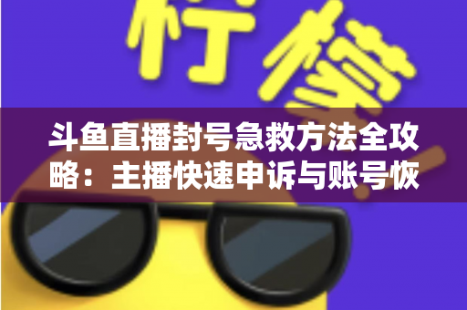斗鱼直播封号急救方法全攻略：主播快速申诉与账号恢复实用指南