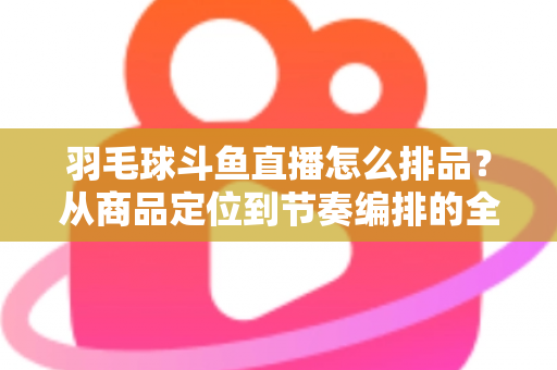 羽毛球斗鱼直播怎么排品?从商品定位到节奏编排的全流程实战指南 羽毛球斗鱼直播怎么排品?从商品定位到节奏编排的全流程实战指南