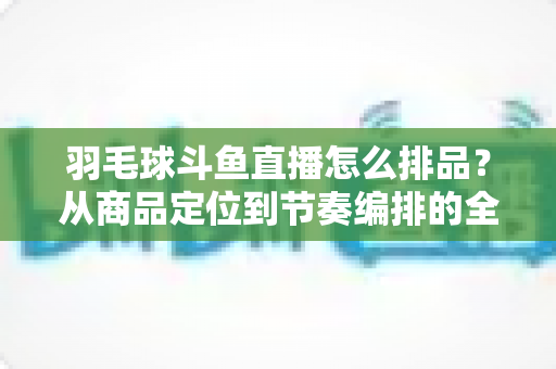 羽毛球斗鱼直播怎么排品?从商品定位到节奏编排的全流程实战指南 羽毛球斗鱼直播怎么排品?从商品定位到节奏编排的全流程实战指南
