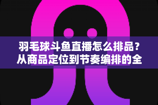 羽毛球斗鱼直播怎么排品？从商品定位到节奏编排的全流程实战指南