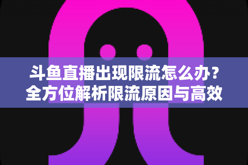 斗鱼直播出现限流怎么办？全方位解析限流原因与高效恢复流量的实用指南