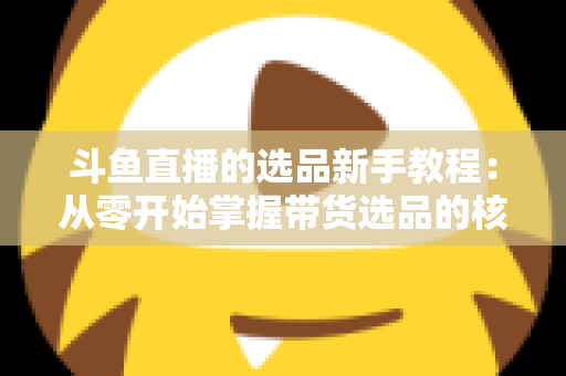 斗鱼直播的选品新手教程：从零开始掌握带货选品的核心方法与实战避坑指南