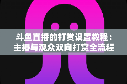 斗鱼直播的打赏设置教程：主播与观众双向打赏全流程实操指南，快速开启你的直播收益之路