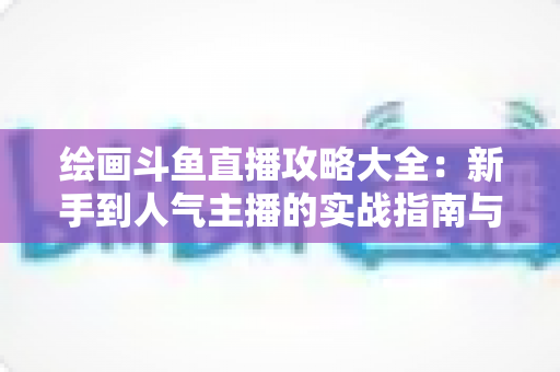 绘画斗鱼直播攻略大全：新手到人气主播的实战指南与运营秘籍