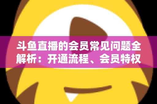 斗鱼直播的会员常见问题全解析:开通流程、会员特权与退订指南一文读懂 斗鱼直播的会员常见问题全解析:开通流程、会员特权与退订指南一文读懂