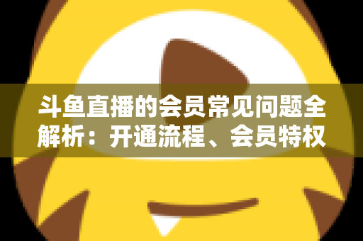 斗鱼直播的会员常见问题全解析:开通流程、会员特权与退订指南一文读懂 斗鱼直播的会员常见问题全解析:开通流程、会员特权与退订指南一文读懂