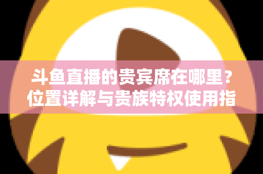 斗鱼直播的贵宾席在哪里？位置详解与贵族特权使用指南