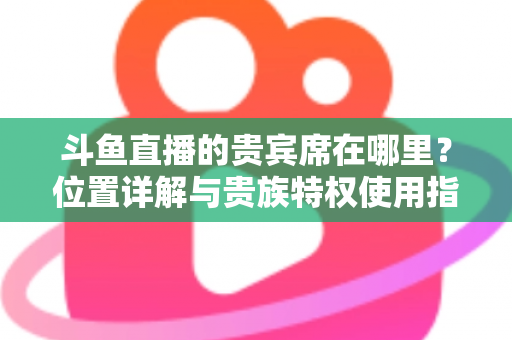 斗鱼直播的贵宾席在哪里？位置详解与贵族特权使用指南