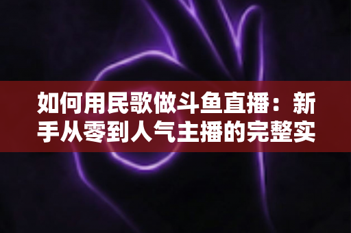 如何用民歌做斗鱼直播：新手从零到人气主播的完整实战指南