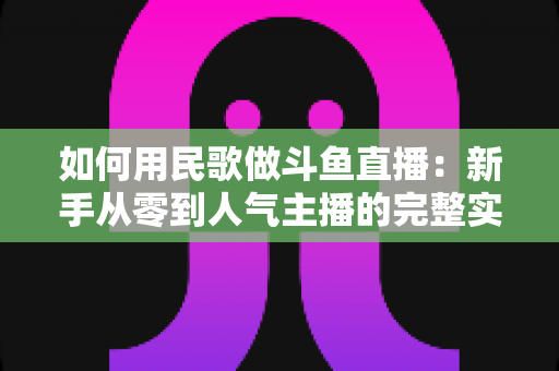如何用民歌做斗鱼直播：新手从零到人气主播的完整实战指南