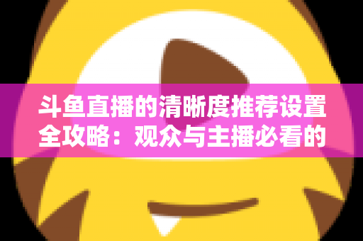 斗鱼直播的清晰度推荐设置全攻略：观众与主播必看的高清画质优化指南