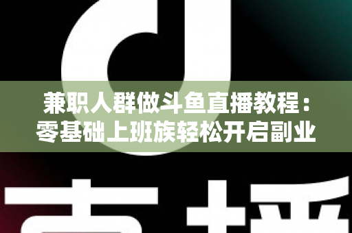 兼职人群做斗鱼直播教程：零基础上班族轻松开启副业变现之路的完整指南