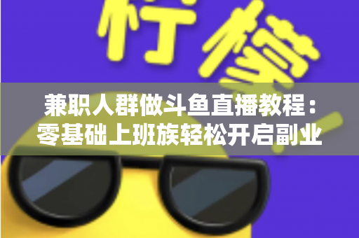 兼职人群做斗鱼直播教程：零基础上班族轻松开启副业变现之路的完整指南