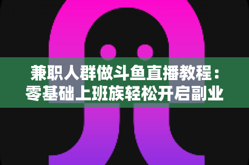 兼职人群做斗鱼直播教程：零基础上班族轻松开启副业变现之路的完整指南