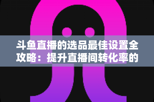 斗鱼直播的选品最佳设置全攻略：提升直播间转化率的实战指南