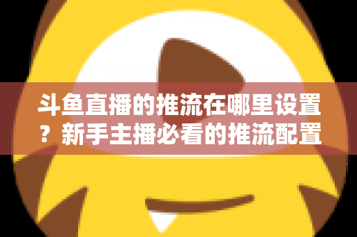 斗鱼直播的推流在哪里设置？新手主播必看的推流配置完整指南与实用技巧