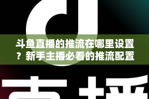 斗鱼直播的推流在哪里设置？新手主播必看的推流配置完整指南与实用技巧
