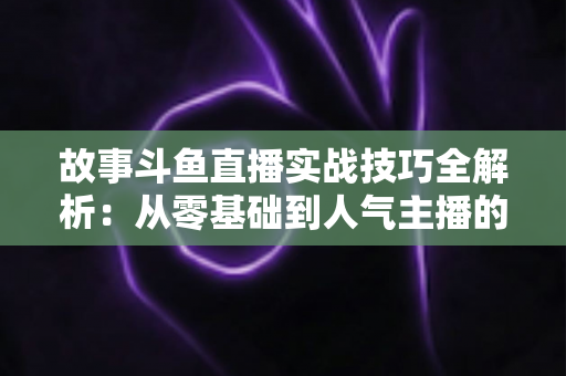 故事斗鱼直播实战技巧全解析：从零基础到人气主播的故事化直播成长指南