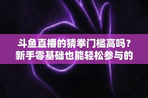 斗鱼直播的猜拳门槛高吗？新手零基础也能轻松参与的互动玩法全解析