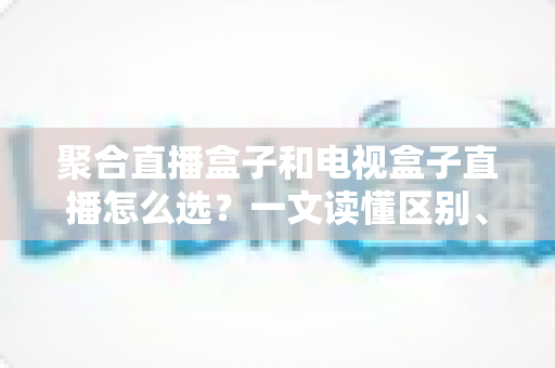 聚合直播盒子和电视盒子直播怎么选？一文读懂区别、优劣与选购避坑指南