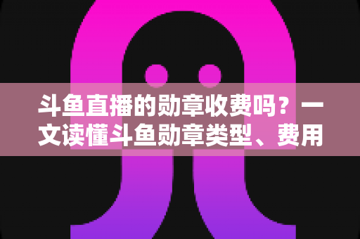 斗鱼直播的勋章收费吗?一文读懂斗鱼勋章类型、费用明细与免费获取攻略 斗鱼直播的勋章收费吗?一文读懂斗鱼勋章类型、费用明细与免费获取攻略