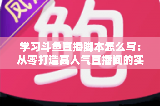 学习斗鱼直播脚本怎么写：从零打造高人气直播间的实战指南