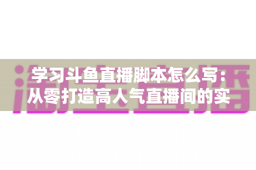 学习斗鱼直播脚本怎么写：从零打造高人气直播间的实战指南