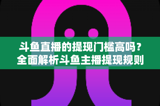斗鱼直播的提现门槛高吗？全面解析斗鱼主播提现规则、流程与实用技巧