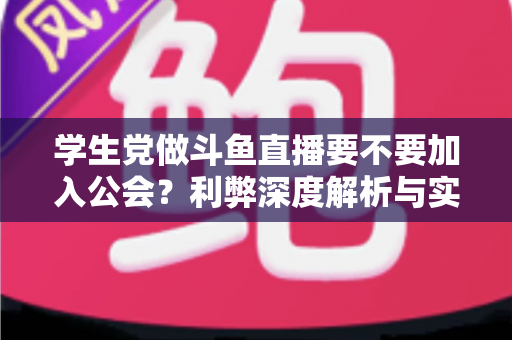 学生党做斗鱼直播要不要加入公会？利弊深度解析与实用避坑指南
