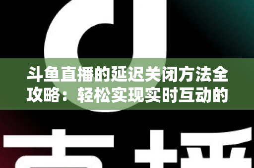 斗鱼直播的延迟关闭方法全攻略：轻松实现实时互动的完整指南