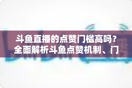 斗鱼直播的点赞门槛高吗？全面解析斗鱼点赞机制、门槛要求与提升技巧的实用指南