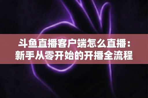 斗鱼直播客户端怎么直播：新手从零开始的开播全流程详解