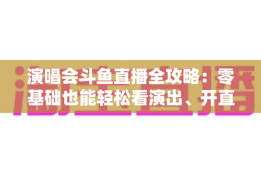 演唱会斗鱼直播全攻略：零基础也能轻松看演出、开直播的实用指南