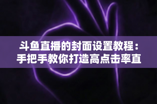斗鱼直播的封面设置教程：手把手教你打造高点击率直播间封面