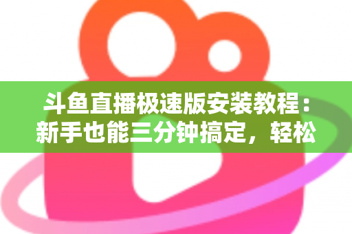 斗鱼直播极速版安装教程：新手也能三分钟搞定，轻松畅享低配手机流畅看直播全攻略