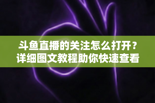 斗鱼直播的关注怎么打开?详细图文教程助你快速查看与管理关注列表 斗鱼直播的关注怎么打开?详细图文教程助你快速查看与管理关注列表