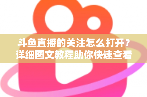 斗鱼直播的关注怎么打开?详细图文教程助你快速查看与管理关注列表 斗鱼直播的关注怎么打开?详细图文教程助你快速查看与管理关注列表
