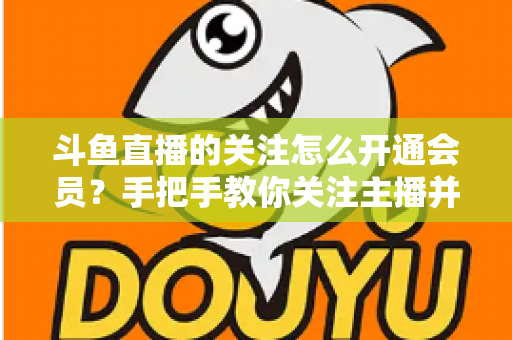 斗鱼直播的关注怎么开通会员？手把手教你关注主播并解锁会员专属权益全攻略