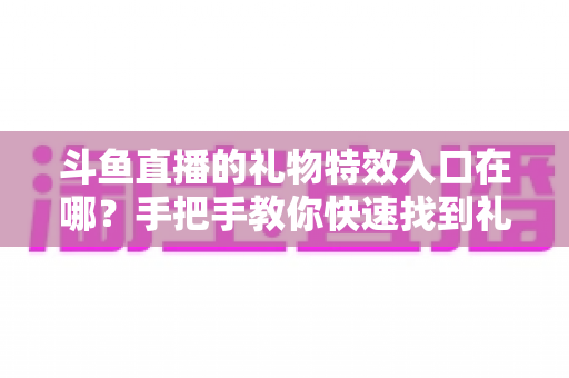 斗鱼直播的礼物特效入口在哪？手把手教你快速找到礼物特效发送位置，玩转直播间互动新体验