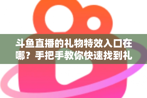 斗鱼直播的礼物特效入口在哪？手把手教你快速找到礼物特效发送位置，玩转直播间互动新体验