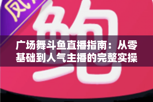 广场舞斗鱼直播指南:从零基础到人气主播的完整实操攻略 广场舞斗鱼直播指南:从零基础到人气主播的完整实操攻略