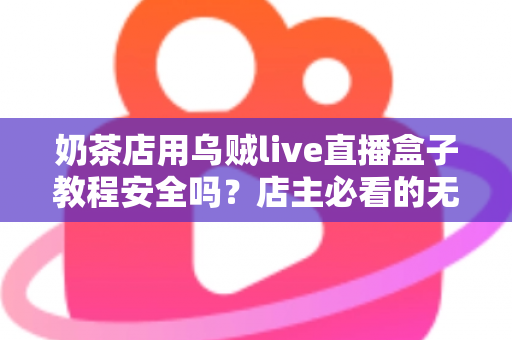 奶茶店用乌贼live直播盒子教程安全吗？店主必看的无人直播风险评估与合规运营指南