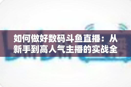 如何做好数码斗鱼直播:从新手到高人气主播的实战全攻略 如何做好数码斗鱼直播:从新手到高人气主播的实战全攻略