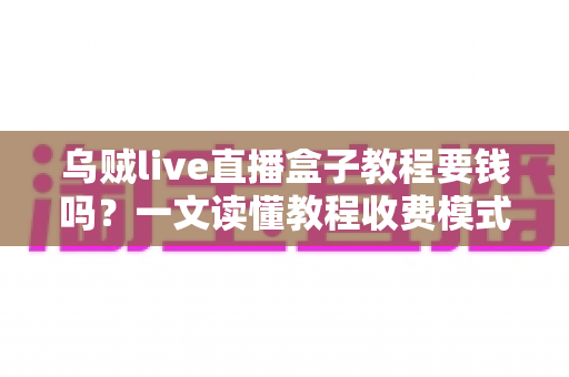 乌贼live直播盒子教程要钱吗？一文读懂教程收费模式与避坑指南