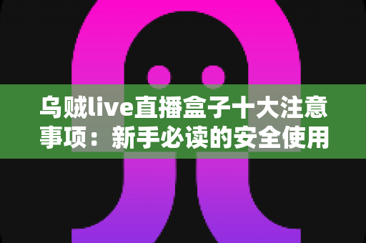 乌贼live直播盒子十大注意事项:新手必读的安全使用与避坑全指南 乌贼live直播盒子十大注意事项:新手必读的安全使用与避坑全指南