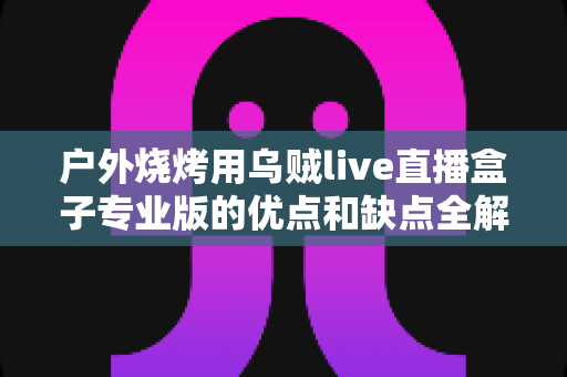 户外烧烤用乌贼live直播盒子专业版的优点和缺点全解析:户外美食主播选购避坑指南 户外烧烤用乌贼live直播盒子专业版的优点和缺点全解析:户外美食主播选购避坑指南