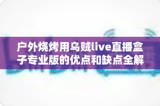 户外烧烤用乌贼live直播盒子专业版的优点和缺点全解析:户外美食主播选购避坑指南 户外烧烤用乌贼live直播盒子专业版的优点和缺点全解析:户外美食主播选购避坑指南