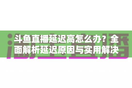 斗鱼直播延迟高怎么办?全面解析延迟原因与实用解决方案,助你畅享流畅直播体验 斗鱼直播延迟高怎么办?全面解析延迟原因与实用解决方案,助你畅享流畅直播体验